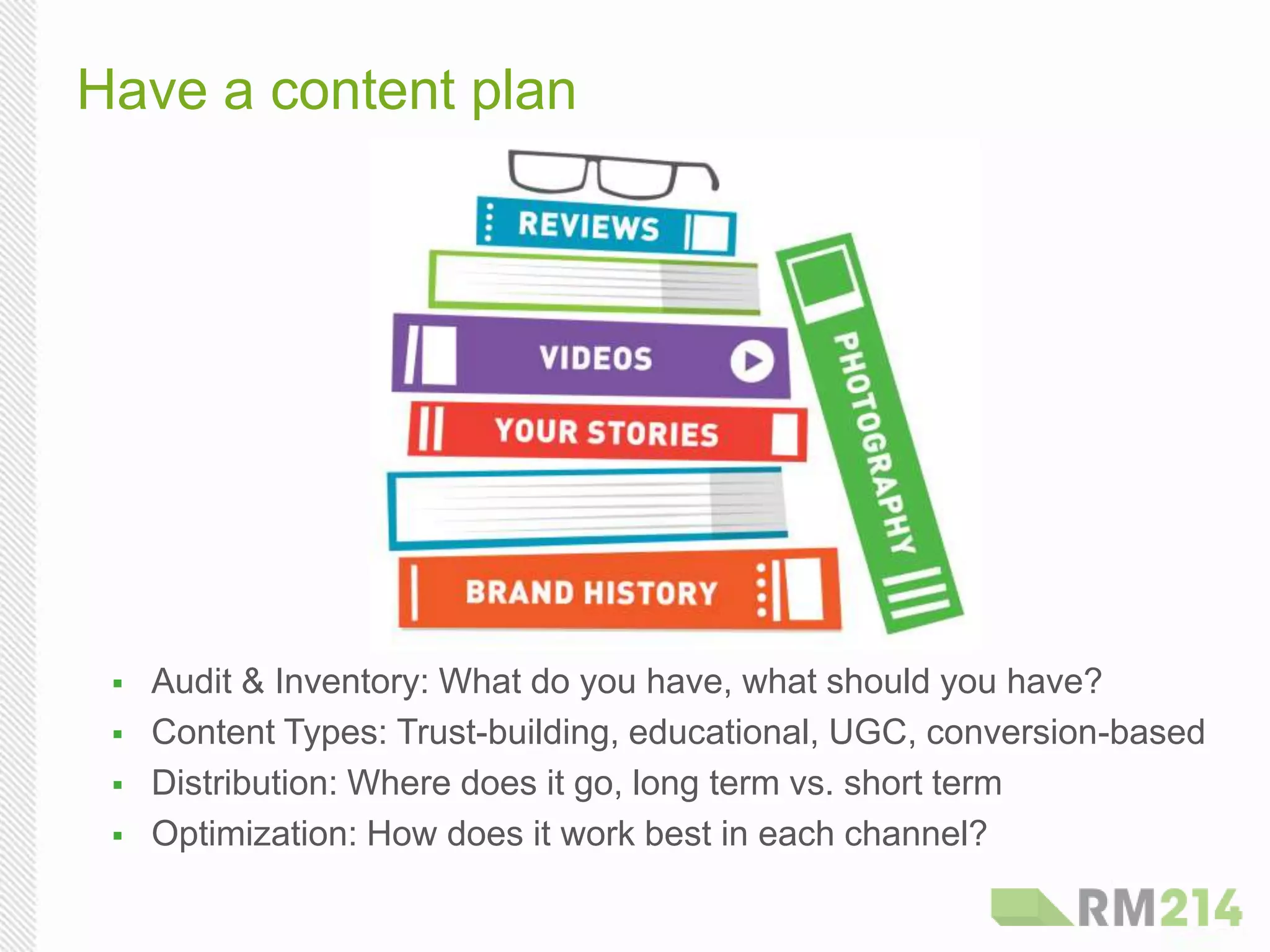 Have a content plan
  Audit & Inventory: What do you have, what should you have?
  Content Types: Trust-building, educational, UGC, conversion-based
  Distribution: Where does it go, long term vs. short term
  Optimization: How does it work best in each channel?
 