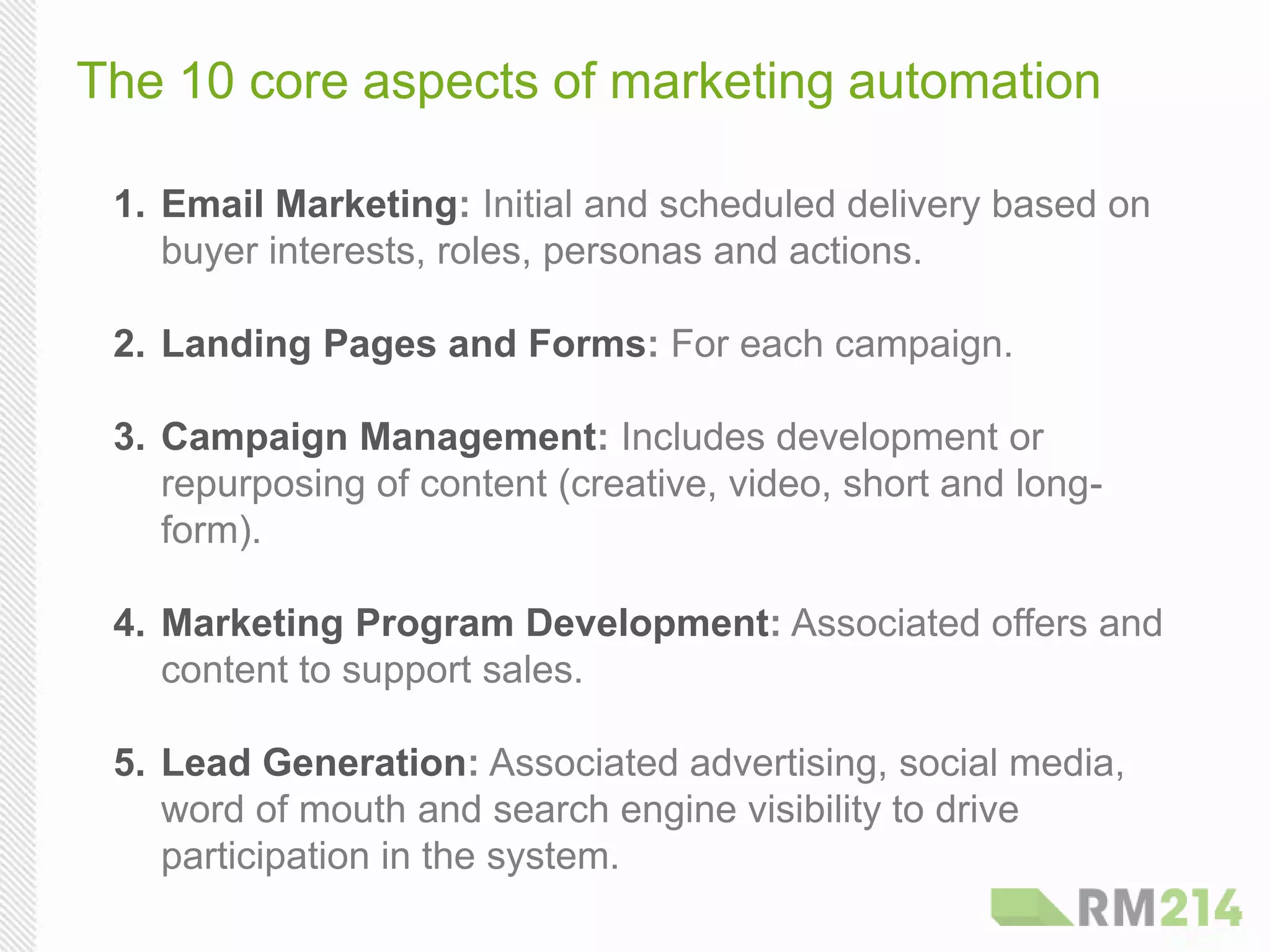 The 10 core aspects of marketing automation
1. Email Marketing: Initial and scheduled delivery based on
buyer interests, roles, personas and actions.
2. Landing Pages and Forms: For each campaign.
3. Campaign Management: Includes development or
repurposing of content (creative, video, short and long-
form).
4. Marketing Program Development: Associated offers and
content to support sales.
5. Lead Generation: Associated advertising, social media,
word of mouth and search engine visibility to drive
participation in the system.
 