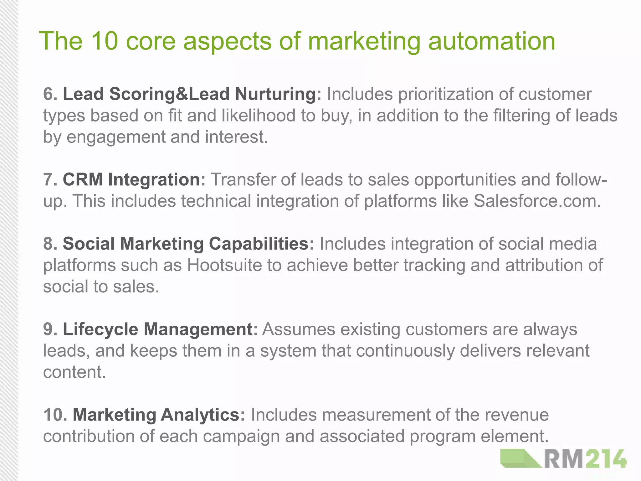 The 10 core aspects of marketing automation
6. Lead Scoring & Lead Nurturing: Includes prioritization of customer
types based on fit and likelihood to buy, in addition to the filtering of leads
by engagement and interest.
7. CRM Integration: Transfer of leads to sales opportunities and follow-
up. This includes technical integration of platforms like Salesforce.com.
8. Social Marketing Capabilities: Includes integration of social media
platforms such as Hootsuite to achieve better tracking and attribution of
social to sales.
9. Lifecycle Management: Assumes existing customers are always
leads, and keeps them in a system that continuously delivers relevant
content.
10. Marketing Analytics: Includes measurement of the revenue
contribution of each campaign and associated program element.
 