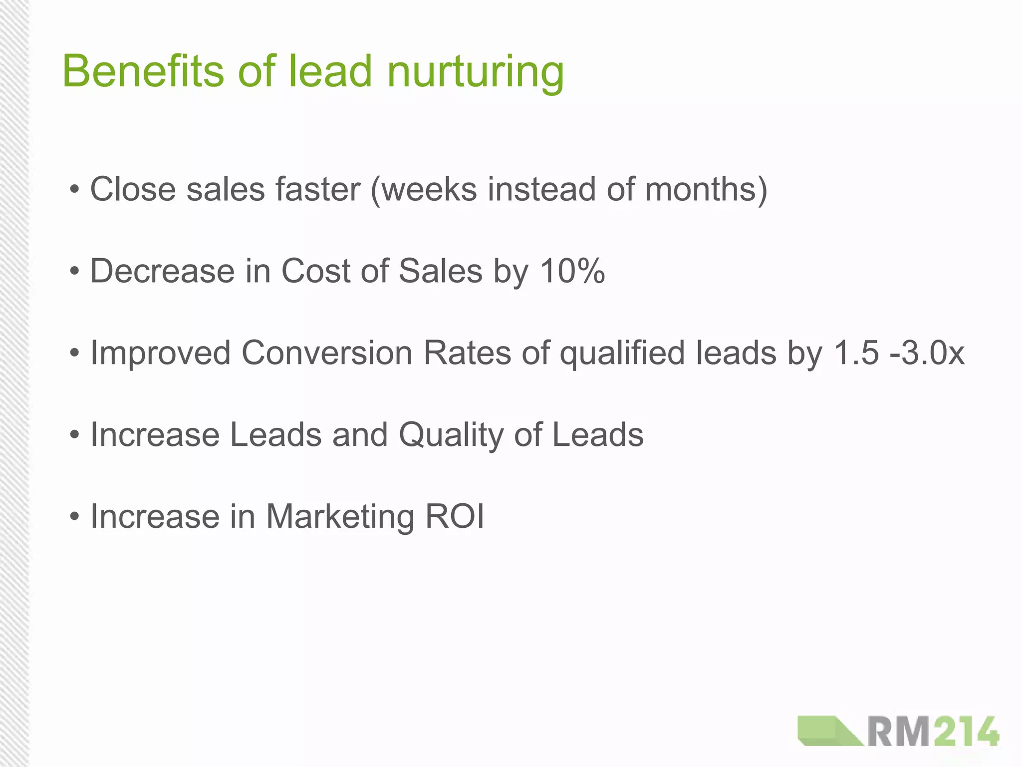 Benefits of lead nurturing
• Close sales faster (weeks instead of months)
• Decrease in Cost of Sales by 10%
• Improved Conversion Rates of qualified leads by 1.5 -3.0x
• Increase Leads and Quality of Leads
• Increase in Marketing ROI
 