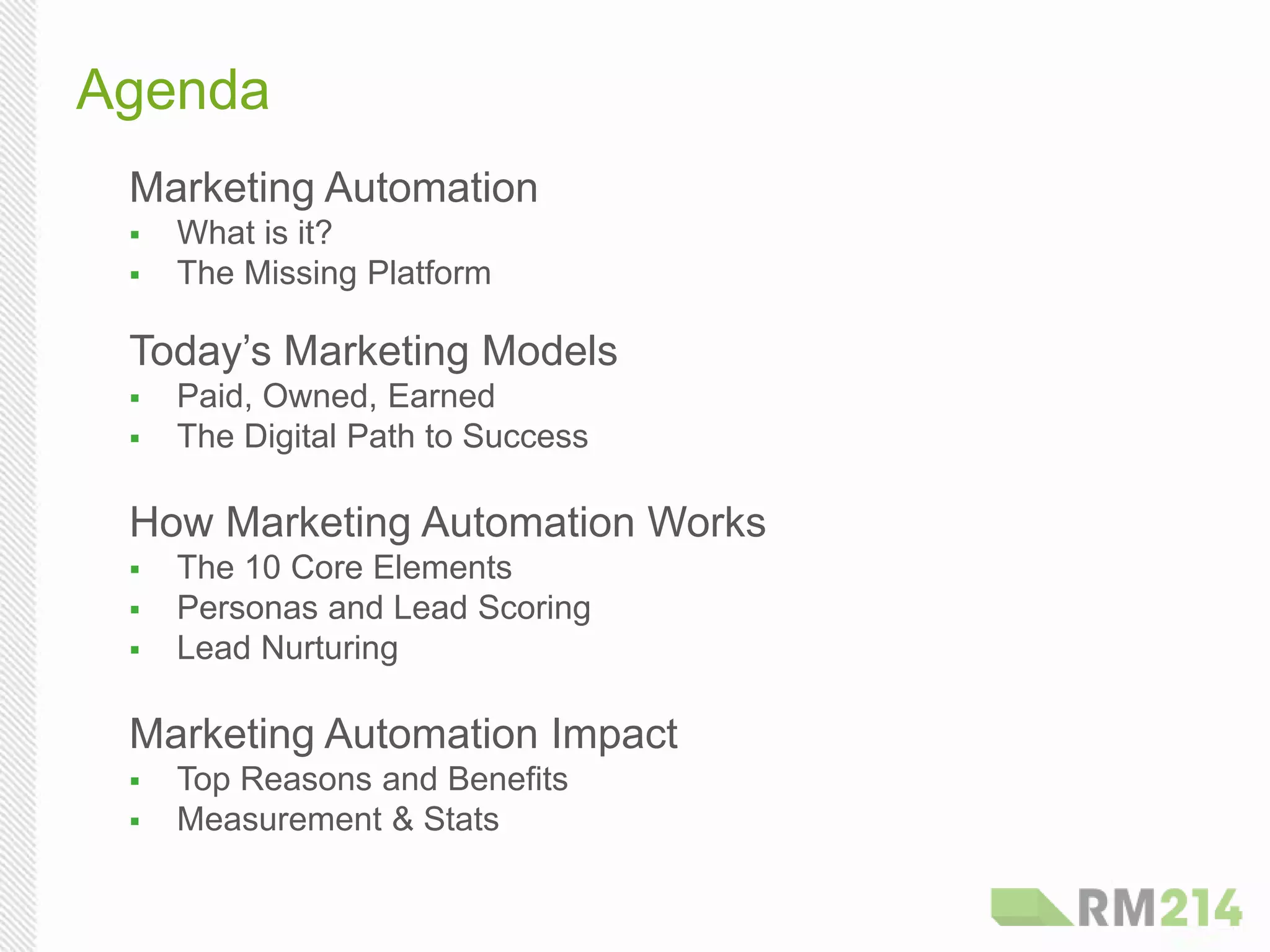 Marketing Automation
  What is it?
  The Missing Platform
Today’s Marketing Models
  Paid, Owned, Earned
  The Digital Path to Success
How Marketing Automation Works
  The 10 Core Elements
  Personas and Lead Scoring
  Lead Nurturing
Marketing Automation Impact
  Top Reasons and Benefits
  Measurement & Stats
Agenda
 