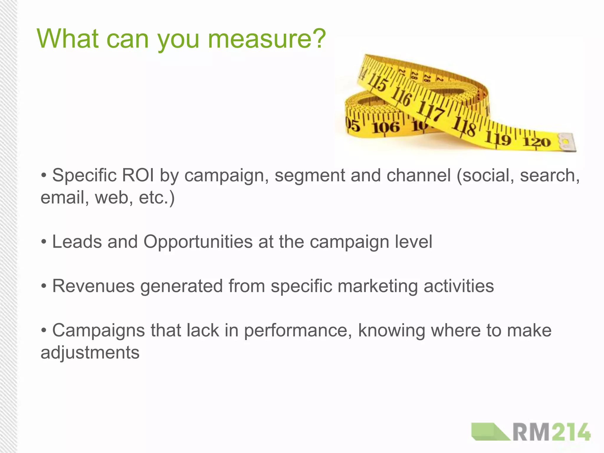What can you measure?
• Specific ROI by campaign, segment and channel (social, search,
email, web, etc.)
• Leads and Opportunities at the campaign level
• Revenues generated from specific marketing activities
• Campaigns that lack in performance, knowing where to make
adjustments
 