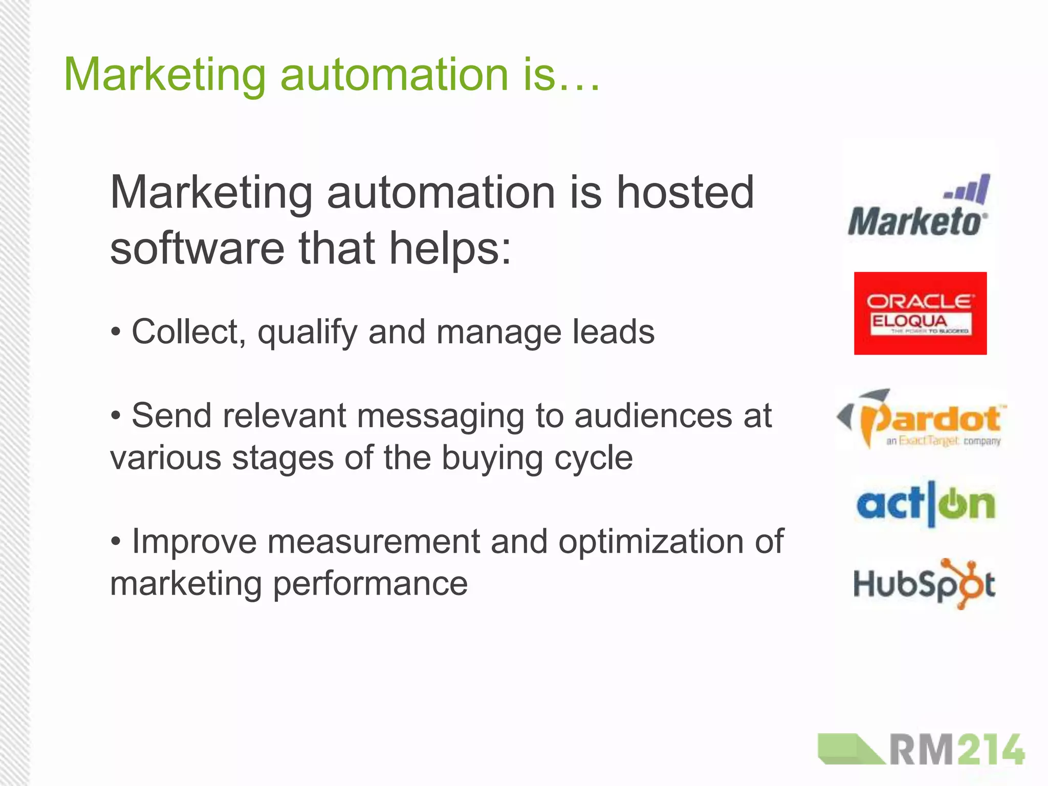 Marketing automation is…
Marketing automation is hosted
software that helps:
• Collect, qualify and manage leads
• Send relevant messaging to audiences at
various stages of the buying cycle
• Improve measurement and optimization of
marketing performance
 