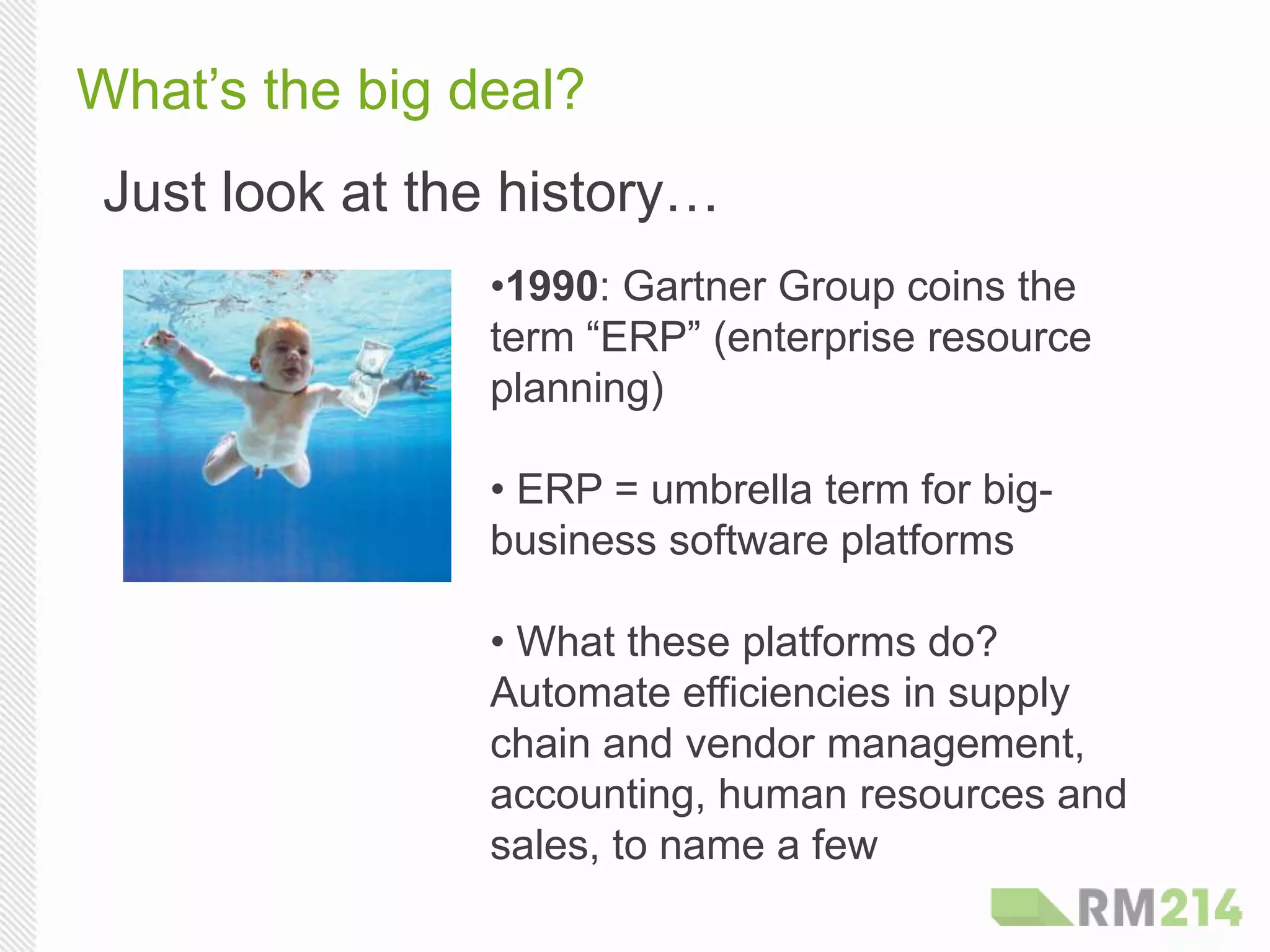 What’s the big deal?
Just look at the history…
• 1990: Gartner Group coins the
term “ERP” (enterprise resource
planning)
• ERP = umbrella term for big-
business software platforms
• What these platforms do?
Automate efficiencies in supply
chain and vendor management,
accounting, human resources and
sales, to name a few
 