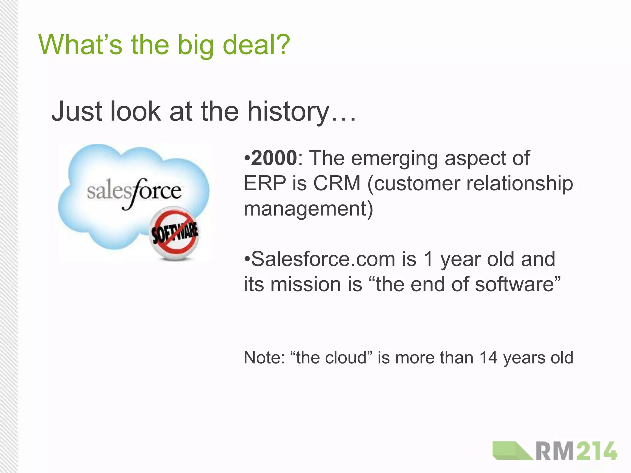What’s the big deal?
Just look at the history…
• 2000: The emerging aspect of
ERP is CRM (customer relationship
management)
• Salesforce.com is 1 year old and
its mission is “the end of software”
Note: “the cloud” is more than 14 years old
 