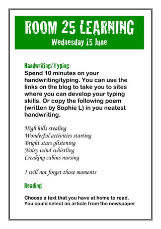 ROOM 25 LEARNING
           Wednesday 15 June
	
  
Handwriting/Typing
Spend 10 minutes on your
handwriting/typing. You can use the
links on the blog to take you to sites
where you can develop your typing
skills. Or copy the following poem
(written by Sophie L) in you neatest
handwriting.

High hills stealing
Wonderful activities starting
Bright stars glistening
Noisy wind whistling
Creaking cabins nursing

I will not forget those moments

Reading
Choose a text that you have at home to read.
You could select an article from the newspaper
 