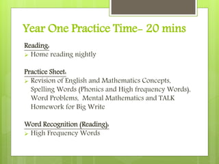 Year One Practice Time- 20 mins
Reading:
 Home reading nightly
Practice Sheet:
 Revision of English and Mathematics Concepts,
Spelling Words (Phonics and High frequency Words),
Word Problems, Mental Mathematics and TALK
Homework for Big Write
Word Recognition (Reading):
 High Frequency Words
 