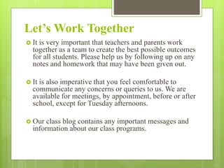 Let’s Work Together
 It is very important that teachers and parents work
together as a team to create the best possible outcomes
for all students. Please help us by following up on any
notes and homework that may have been given out.
 It is also imperative that you feel comfortable to
communicate any concerns or queries to us. We are
available for meetings, by appointment, before or after
school, except for Tuesday afternoons.
 Our class blog contains any important messages and
information about our class programs.
 