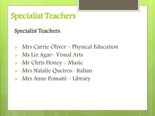 Specialist Teachers
Specialist Teachers:
 Mrs Carrie Oliver – Physical Education
 Ms Liz Agar– Visual Arts
 Mr Chris Honey – Music
 Mrs Natalie Queiros– Italian
 Mrs Anne Pomatti – Library
 