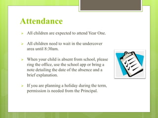 Attendance
 All children are expected to attend Year One.
 All children need to wait in the undercover
area until 8:30am.
 When your child is absent from school, please
ring the office, use the school app or bring a
note detailing the date of the absence and a
brief explanation.
 If you are planning a holiday during the term,
permission is needed from the Principal.
 