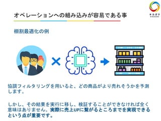 オペレーションへの組み込みが容易である事
棚割最適化の例
協調フィルタリングを用いると、どの商品がより売れそうかを予測
します。
しかし、その結果を実行に移し、検証することができなければ全く
意味はありません。実際に売上UPに繋がるところまでを実現できる
という点が重要です。
 