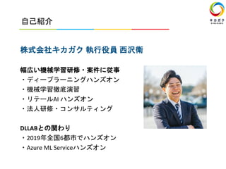 自己紹介
株式会社キカガク 執行役員 西沢衛
幅広い機械学習研修・案件に従事
・ディープラーニングハンズオン
・機械学習徹底演習
・リテールAI ハンズオン
・法人研修・コンサルティング
DLLABとの関わり
・2019年全国6都市でハンズオン
・Azure ML Serviceハンズオン
 