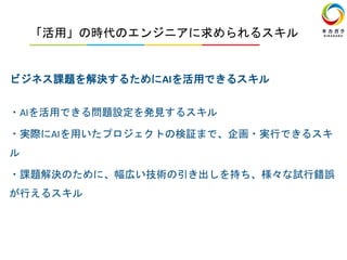 「活用」の時代のエンジニアに求められるスキル
ビジネス課題を解決するためにAIを活用できるスキル
・AIを活用できる問題設定を発見するスキル
・実際にAIを用いたプロジェクトの検証まで、企画・実行できるスキ
ル
・課題解決のために、幅広い技術の引き出しを持ち、様々な試行錯誤
が行えるスキル
 