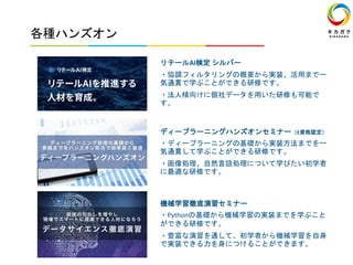 各種ハンズオン
リテールAI検定 シルバー
・協調フィルタリングの概要から実装、活用まで一
気通貫で学ぶことができる研修です。
・法人様向けに個社データを用いた研修も可能で
す。
ディープラーニングハンズオンセミナー（E資格認定）
・ディープラーニングの基礎から実装方法までを一
気通貫して学ぶことができる研修です。
・画像処理、自然言語処理について学びたい初学者
に最適な研修です。
機械学習徹底演習セミナー
・Pythonの基礎から機械学習の実装までを学ぶこと
ができる研修です。
・豊富な演習を通して、初学者から機械学習を自身
で実装できる力を身につけることができます。
 