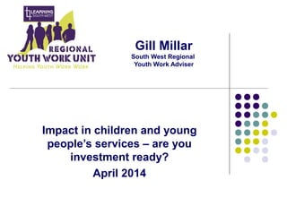 Gill Millar
South West Regional
Youth Work Adviser
Impact in children and young
people’s services – are you
investment ready?
April 2014
 