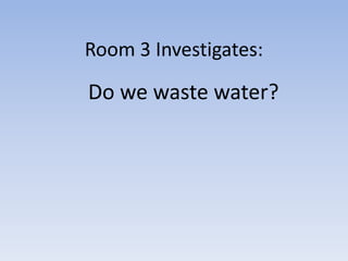 Room 3 Investigates:
Do we waste water?
 