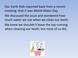 Our Earth Kids reported back from a recent
meeting, that it was World Water Day.
We discussed the issue and wondered how
much water we use when we clean our teeth.
We knew we shouldn’t leave the tap running
when cleaning our teeth, but most of us did.
 
