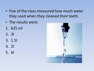• Five of the class measured how much water
they used when they cleaned their teeth.
• The results were:
1. 625 ml
2. 3l
3. 1.5l
4. 2l
5. 6l
 
