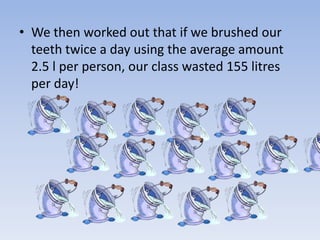 • We then worked out that if we brushed our
teeth twice a day using the average amount
2.5 l per person, our class wasted 155 litres
per day!
 