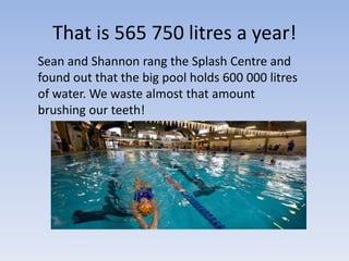 That is 565 750 litres a year!
Sean and Shannon rang the Splash Centre and
found out that the big pool holds 600 000 litres
of water. We waste almost that amount
brushing our teeth!
 
