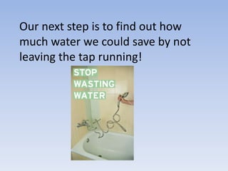 Our next step is to find out how
much water we could save by not
leaving the tap running!
 