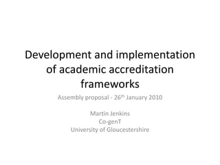 Development and implementation of academic accreditation frameworks Assembly proposal - 26thJanuary 2010 Martin Jenkins Co-genT University of Gloucestershire 