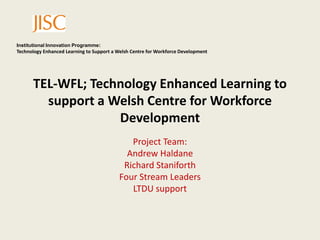 TEL-WFL; Technology Enhanced Learning to support a Welsh Centre for Workforce Development  Project Team: Andrew Haldane Richard Staniforth Four Stream Leaders LTDU support 
