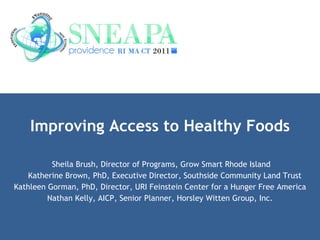 Improving Access to Healthy Foods Sheila Brush, Director of Programs, Grow Smart Rhode Island Katherine Brown, PhD, Executive Director, Southside Community Land Trust Kathleen Gorman, PhD, Director, URI Feinstein Center for a Hunger Free America Nathan Kelly, AICP, Senior Planner, Horsley Witten Group, Inc. 