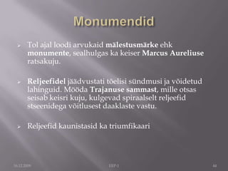 Traianuse sammas - alustatakse 113 Traianus ise on "arvestatav" 1. saj. Rooma imperaator, kes sureb 117.a.40m kõrge, 120m spiraali, mis jutustab sõjasündmusi: võit Balkani ps-il elavate daaklaste (rumeenlaste) üle. 18 hiiglaslikku marmorplokki. Jalamis e. baasis olevat olnud Traianuse tuhk kuldurnis. 