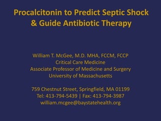 Procalcitonin to Predict Septic Shock
& Guide Antibiotic Therapy
William T. McGee, M.D. MHA, FCCM, FCCP
Critical Care Medicine
Associate Professor of Medicine and Surgery
University of Massachusetts
759 Chestnut Street, Springfield, MA 01199
Tel: 413-794-5439 | Fax: 413-794-3987
william.mcgee@baystatehealth.org
 