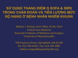 SỬ DỤNG THANG ĐIỂM Q SOFA & SIRS
TRONG CHẨN ĐOÁN VÀ TIÊN LƯỢNG MỨC
ĐỘ NẶNG Ở BỆNH NHÂN NHIỄM KHUẨN
William T. McGee, M.D. MHA, FCCM, FCCP
Critical Care Medicine
Associate Professor of Medicine and Surgery
University of Massachusetts
759 Chestnut Street, Springfield, MA 01199
Tel: 413-794-5439 | Fax: 413-794-3987
william.mcgee@baystatehealth.org
 