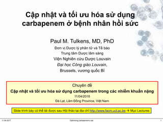 Cập nhật và tối ưu hóa sử dụng
carbapenem ở bệnh nhân hồi sức
Paul M. Tulkens, MD, PhD
Đơn vị Dược lý phân tử và Tế bào
Trung tâm Dược lâm sàng
Viện Nghiên cứu Dược Louvain
Đại học Công giáo Louvain,
Brussels, vương quốc Bỉ
11-04-2017 Optimizing carbapenems use 1
Chuyên đề
Cập nhật và tối ưu hóa sử dụng carbapenem trong các nhiễm khuẩn nặng
11/04/2018
Đà Lạt, Lâm Đồng Province, Việt Nam
Slide trình bày có thể tải được sau Hội thảo tại địa chỉ http://www.facm.ucl.ac.be  Mục Lectures
 