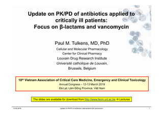Update on PK/PD of antibiotics applied to
critically ill patients:
Focus on β-lactams and vancomycin
Paul M. Tulkens, MD, PhD
Cellular and Molecular Pharmacology
Center for Clinical Pharmacy
Louvain Drug Research Institute
Université catholique de Louvain,
Brussels, Belgium
12-04-2018 Update on PK/PD of antibiotics: beta-lactams and vancomycin 1
18th Vietnam Association of Critical Care Medicine, Emergency and Clinical Toxicology
Annual Congress – 12-13 March 2018
Đà Lạt, Lâm Đồng Province, Việt Nam
The slides are available for download from http://www.facm.ucl.ac.be  Lectures
 