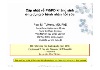 Cập nhật về PK/PD kháng sinh
ứng dụng ở bệnh nhân hồi sức
12-04-2018 Cập nhật PK/PD kháng sinh: beta-lactam và vancomycin 1
Paul M. Tulkens, MD, PhD
Đơn vị Dược lý phân tử và Tế bào
Trung tâm Dược lâm sàng
Viện Nghiên cứu Dược Louvain
Đại học Công giáo Louvain,
Brussels, vương quốc Bỉ
Hội nghị khoa học thường niên năm 2018
chuyên ngành Hồi sức Cấp cứu và Chống độc
12-13/04/2018
Đà Lạt, Lâm Đồng, Việt Nam
Slide trình bày có thể tải được sau Hội thảo tại địa chỉ http://www.facm.ucl.ac.be  Mục Lectures
 