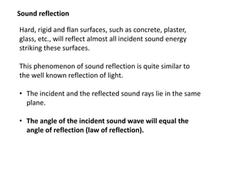Sound reflection
Hard, rigid and flan surfaces, such as concrete, plaster,
glass, etc., will reflect almost all incident sound energy
striking these surfaces.
This phenomenon of sound reflection is quite similar to
the well known reflection of light.
• The incident and the reflected sound rays lie in the same
plane.
• The angle of the incident sound wave will equal the
angle of reflection (law of reflection).
 
