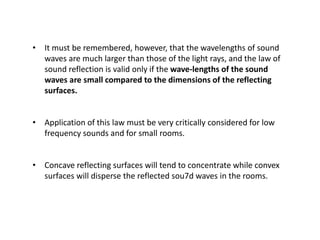 • It must be remembered, however, that the wavelengths of sound
waves are much larger than those of the light rays, and the law of
sound reflection is valid only if the wave-lengths of the sound
waves are small compared to the dimensions of the reflecting
surfaces.
• Application of this law must be very critically considered for low
frequency sounds and for small rooms.
• Concave reflecting surfaces will tend to concentrate while convex
surfaces will disperse the reflected sou7d waves in the rooms.
 