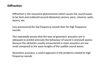 Diffraction
Diffraction is the acoustical phenomenon which causes the sound waves
to be bent and scattered around obstacles( corners, piers, columns, walls,
beams, etc.
Less pronounced for low frequency sounds than for high frequency
sounds.
This repeatedly proves that the laws of geometric acoustics are in
adequate to predict precisely the behaviour of sound in enclosed spaces
because the obstacles usually encountered in room acoustics are too
small compared to the wave-lengths of the audible sound waves.
Geometric acoustics, a useful approach in the problems related to high
frequency sounds
 