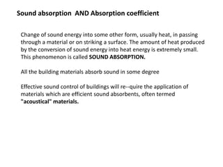 Sound absorption AND Absorption coefficient
Change of sound energy into some other form, usually heat, in passing
through a material or on striking a surface. The amount of heat produced
by the conversion of sound energy into heat energy is extremely small.
This phenomenon is called SOUND ABSORPTION.
All the building materials absorb sound in some degree
Effective sound control of buildings will re--quire the application of
materials which are efficient sound absorbents, often termed
"acoustical" materials.
 