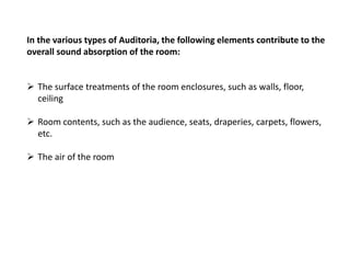 In the various types of Auditoria, the following elements contribute to the
overall sound absorption of the room:
 The surface treatments of the room enclosures, such as walls, floor,
ceiling
 Room contents, such as the audience, seats, draperies, carpets, flowers,
etc.
 The air of the room
 