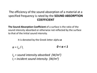 The efficiency of the sound absorption of a material at a
specified frequency is rated by the SOUND ABSORPTION
COEFFICIENT
The Sound Absorption Coefficient of a surface is the ratio of the
sound intensity absorbed or otherwise not reflected by the surface
to that of the Initial sound intensity.
It is denoted by the Greek letter alpha α
0 < α < 1α = Ia / Ii
Ia = sound intensity absorbed (W/m2)
Ii = incident sound intensity (W/m2)
 