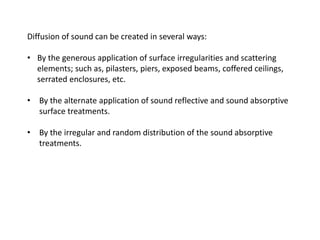 Diffusion of sound can be created in several ways:
• By the generous application of surface irregularities and scattering
elements; such as, pilasters, piers, exposed beams, coffered ceilings,
serrated enclosures, etc.
• By the alternate application of sound reflective and sound absorptive
surface treatments.
• By the irregular and random distribution of the sound absorptive
treatments.
 