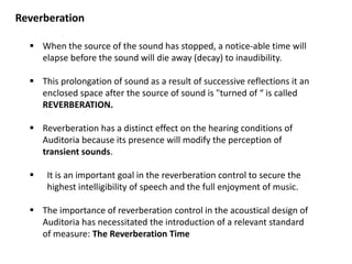 Reverberation
 When the source of the sound has stopped, a notice-able time will
elapse before the sound will die away (decay) to inaudibility.
 This prolongation of sound as a result of successive reflections it an
enclosed space after the source of sound is "turned of “ is called
REVERBERATION.
 Reverberation has a distinct effect on the hearing conditions of
Auditoria because its presence will modify the perception of
transient sounds.
 It is an important goal in the reverberation control to secure the
highest intelligibility of speech and the full enjoyment of music.
 The importance of reverberation control in the acoustical design of
Auditoria has necessitated the introduction of a relevant standard
of measure: The Reverberation Time
 