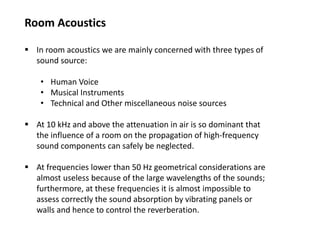 Room Acoustics
 In room acoustics we are mainly concerned with three types of
sound source:
• Human Voice
• Musical Instruments
• Technical and Other miscellaneous noise sources
 At 10 kHz and above the attenuation in air is so dominant that
the influence of a room on the propagation of high-frequency
sound components can safely be neglected.
 At frequencies lower than 50 Hz geometrical considerations are
almost useless because of the large wavelengths of the sounds;
furthermore, at these frequencies it is almost impossible to
assess correctly the sound absorption by vibrating panels or
walls and hence to control the reverberation.
 
