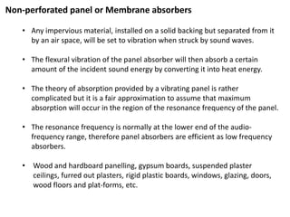 Non-perforated panel or Membrane absorbers
• Any impervious material, installed on a solid backing but separated from it
by an air space, will be set to vibration when struck by sound waves.
• The flexural vibration of the panel absorber will then absorb a certain
amount of the incident sound energy by converting it into heat energy.
• The theory of absorption provided by a vibrating panel is rather
complicated but it is a fair approximation to assume that maximum
absorption will occur in the region of the resonance frequency of the panel.
• The resonance frequency is normally at the lower end of the audio-
frequency range, therefore panel absorbers are efficient as low frequency
absorbers.
• Wood and hardboard panelling, gypsum boards, suspended plaster
ceilings, furred out plasters, rigid plastic boards, windows, glazing, doors,
wood floors and plat-forms, etc.
 
