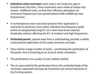  Individual cavity resonators were used a very long time ago in
Scandinavian Churches. These resonators were made of empty clay
vessels, indifferent sizes, so that their effective absorption (at
resonance frequencies) was spread between100 and400 cps (low
frequencies).
 In contemporary room acoustical practice their application is
restricted to particular cases when individual low frequency peaks
within an exceptionally long R.T. of a room have to be reduced
drastically, without affecting the R.T. at medium and high frequencies.
 Perforated panels, spaced away from a solid backing, provide a widely
used practical application of the cavity resonator principle.
 They contain a large number of necks , constituting the perforation of
the panel, thus functioning as an array of cavity resonators.
 The perforations are usually circular, seldom slotted.
 The air space behind the perforation forms the undivided body of the
resonator, separated into bays by horizontal and vertical elements of
the framing system.
 