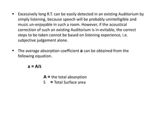  Excessively long R.T. can be easily detected in an existing Auditorium by
simply listening, because speech will be probably unintelligible and
music un-enjoyable in such a room. However, if the acoustical
correction of such an existing Auditorium is in-evitable, the correct
steps to be taken cannot be based on listening experience, i.e.
subjective judgement alone.
 The average absorption coefficient a can be obtained from the
following equation.
a = A/S
A = the total absorption
S = Total Surface area
 