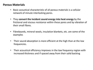 • Basic acoustical characteristic of all porous materials is a cellular
network of minute interlocking pores.
• They convert the incident sound energy into heat energy by the
frictional and viscous resistance within these pores and by vibration of
their small fibres.
• Fibreboards, mineral wools, insulation blankets, etc. are some of the
examples
• Their sound absorption is more efficient at the high than at the low
frequencies.
• Their acoustical efficiency improves in the low frequency region with
increased thickness and if spaced away from their solid backing
Porous Materials
 