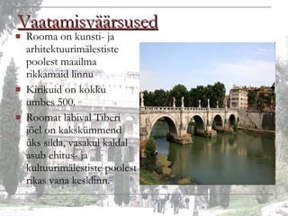 Vaatamisväärsused Rooma on kunsti- ja arhitektuurimälestiste poolest maailma rikkamaid linnu Kirikuid on kokku umbes 500. Roomat läbival Tiberi jõel on kakskümmend üks silda, vasakul kaldal asub ehitus- ja kultuurimälestiste poolest rikas vana kesklinn. 