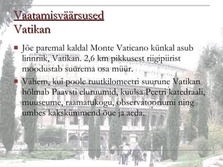 Vaatamisväärsused Vatikan Jõe paremal kaldal Monte Vaticano künkal asub linnriik, Vatikan. 2,6 km pikkusest riigipiirist moodustab suurema osa müür.  Vähem, kui poole ruutkilomeetri suurune Vatikan hõlmab Paavsti eluruumid, kuulsa Peetri katedraali, muuseume, raamatukogu, observatooriumi ning umbes kakskümmend õue ja aeda. 
