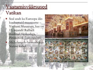 Vaatamisväärsused Vatikan Seal asub ka Euroopa üks kuulsamaid muuseume – Vatikani Muuseum, kus on 15. sajandil Raffaeli maalitud freskodega, Pinakoteek (kunstigalerii).  Michelangelo laemaalidega Sixtuse kabel. 